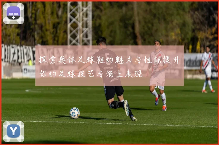 探索奥体足球鞋的魅力与性能提升你的足球技艺与场上表现