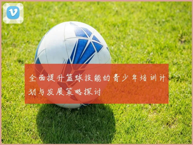 全面提升篮球技能的青少年培训计划与发展策略探讨