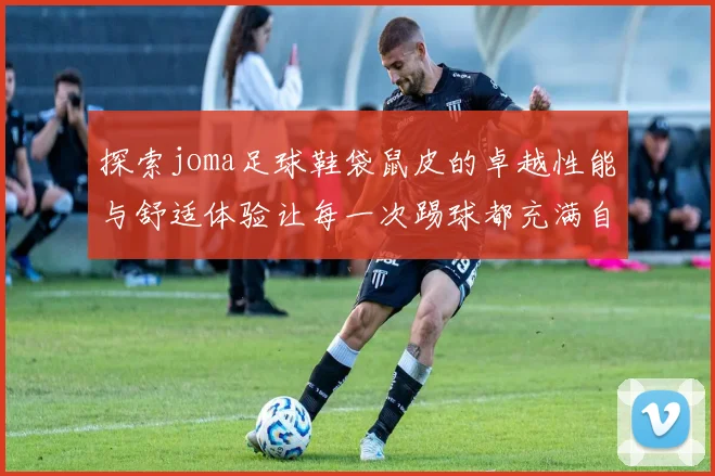 探索joma足球鞋袋鼠皮的卓越性能与舒适体验让每一次踢球都充满自信与激情