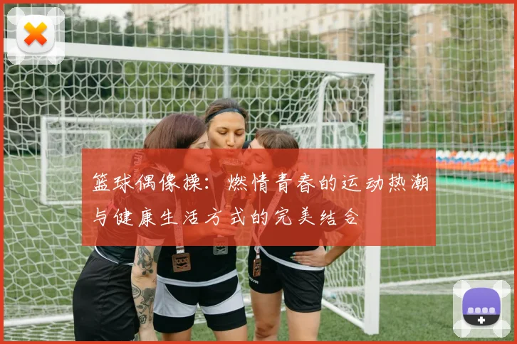 篮球偶像操：燃情青春的运动热潮与健康生活方式的完美结合